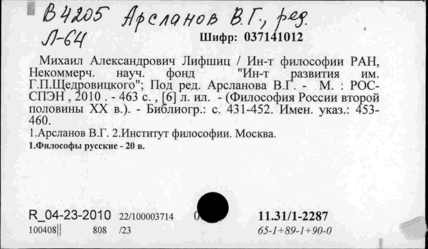 ﻿Ль с лэ но е> В.Г, №.
^/7-^	Шифр: 037141012
Михаил Александрович Лифшиц / Ин-т философии РАН, Некоммерч. науч. фонд "Ин-т развития им. Г.П.Щедровицкого"; Под ред. Арсланова В.Г. - М. : РОС-СПЭН , 2010 . - 463 с. , [6] л. ил. - (Философия России второй половины XX в.). - Библиогр.: с. 431-452. Имен, указ.: 453-460.
1.Арсланов В.Г. 2.Институт философии. Москва.
1.Философы русские - 20 в.
Н_04-23-2010 22/100003714
100408Ц	808 /23
11.31/1-2287
65-/+59-/+9О
I